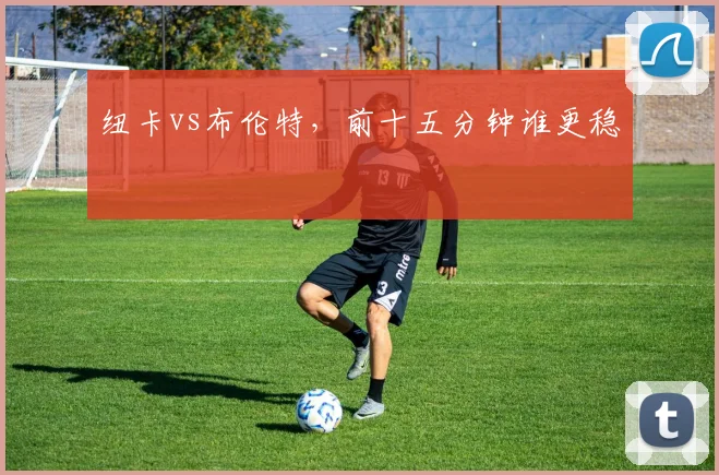 纽卡vs布伦特,前十五分钟谁更稳