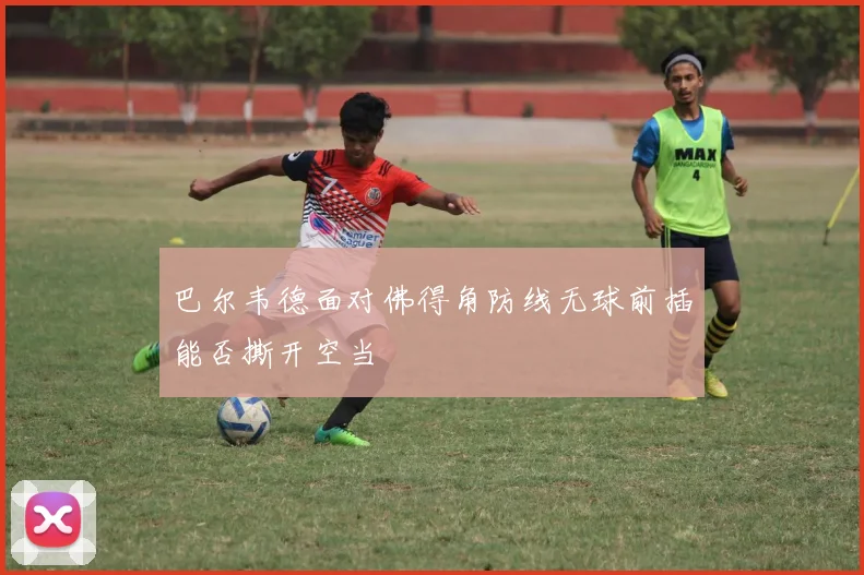 巴尔韦德面对佛得角防线无球前插能否撕开空当
