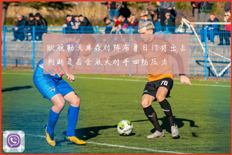 欧冠勒沃库森对阵布鲁日门将出击判断是否会放大对手回防压力