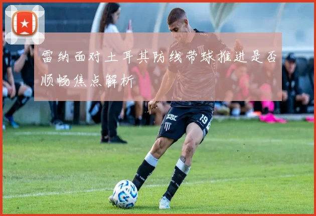 雷纳面对土耳其防线带球推进是否顺畅焦点解析