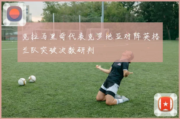 克拉马里奇代表克罗地亚对阵英格兰队突破次数研判